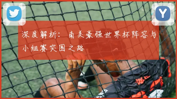 深度解析：南美豪强世界杯阵容与小组赛突围之路