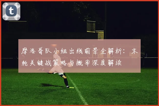 摩洛哥队小组出线前景全解析：末轮关键战策略与概率深度解读