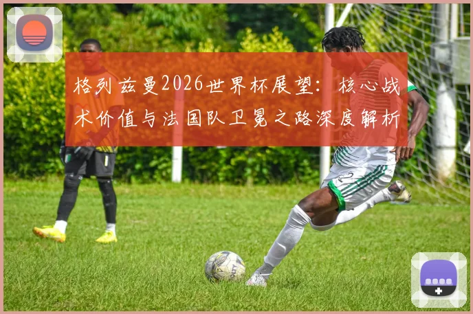格列兹曼2026世界杯展望:核心战术价值与法国队卫冕之路深度解析