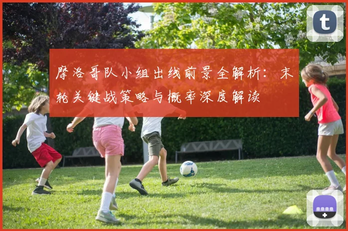 摩洛哥队小组出线前景全解析：末轮关键战策略与概率深度解读