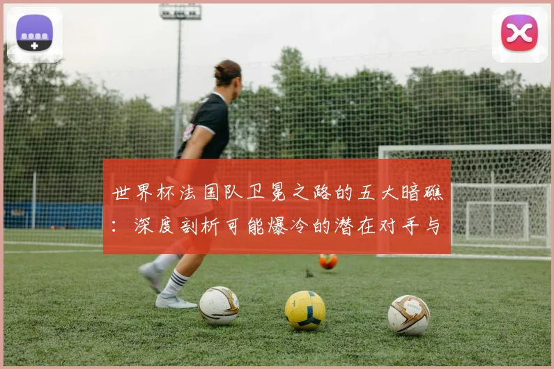 世界杯法国队卫冕之路的五大暗礁：深度剖析可能爆冷的潜在对手与场景