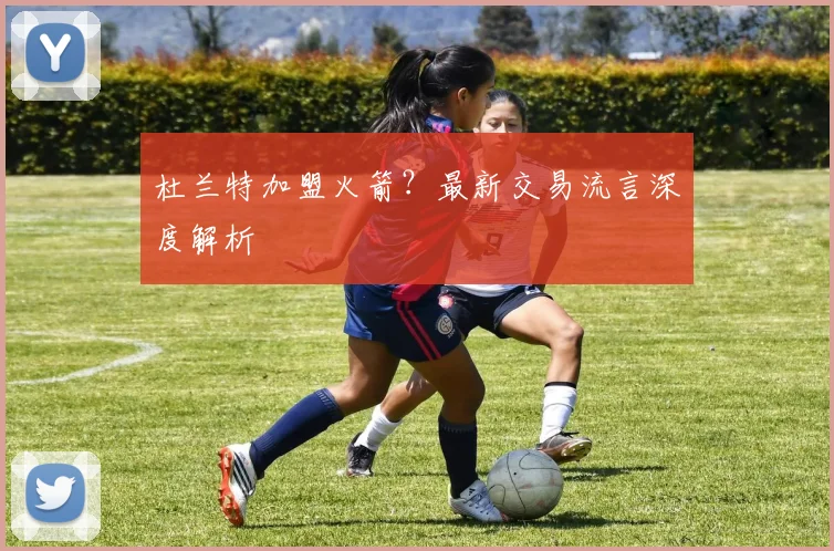 杜兰特加盟火箭?最新交易流言深度解析