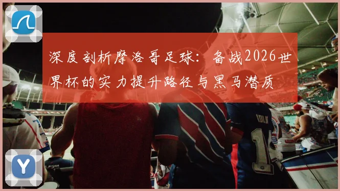 深度剖析摩洛哥足球：备战2026世界杯的实力提升路径与黑马潜质