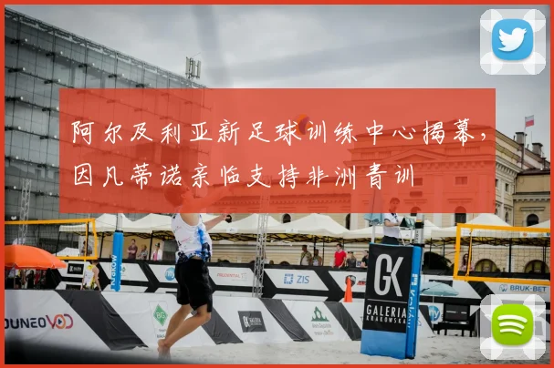 阿尔及利亚新足球训练中心揭幕,因凡蒂诺亲临支持非洲青训