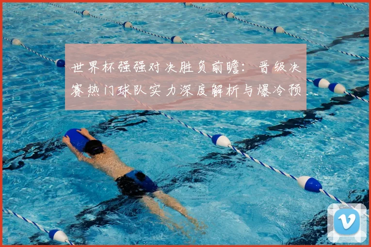 世界杯强强对决胜负前瞻：晋级决赛热门球队实力深度解析与爆冷预测