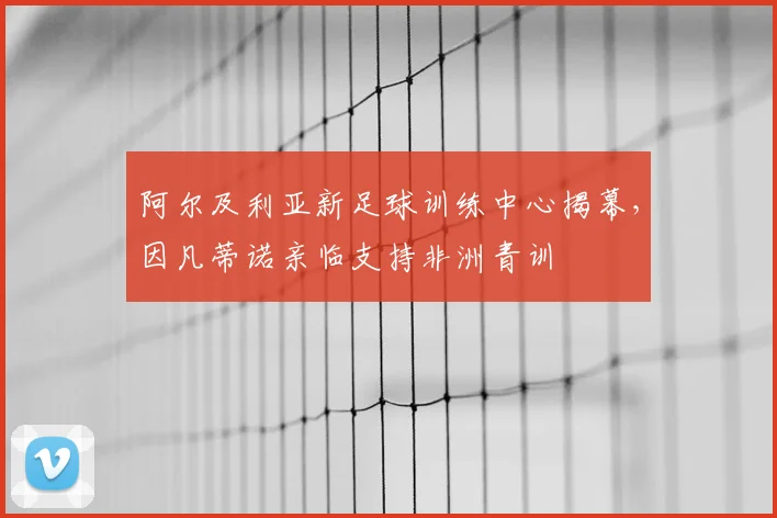 阿尔及利亚新足球训练中心揭幕，因凡蒂诺亲临支持非洲青训